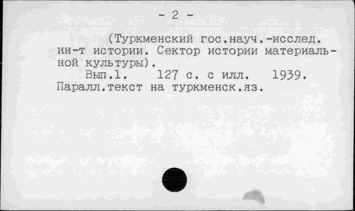 ﻿- 2 -
(Туркменский гос.науч.-исслед. ин-т истории. Сектор истории материальной культуры).
Вып.1. 127 с. с илл. 1959. Паралл.текст на туркменок.яз.